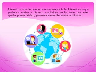 Internet nos abre las puertas de una nueva era, la Era Internet, en la que
podremos realizar a distancia muchísimas de las cosas que antes
querían presencialidad y podremos desarrollar nuevas actividades.
 