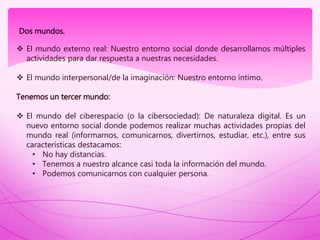 Dos mundos.
 El mundo externo real: Nuestro entorno social donde desarrollamos múltiples
actividades para dar respuesta a nuestras necesidades.
 El mundo interpersonal/de la imaginación: Nuestro entorno íntimo.
Tenemos un tercer mundo:
 El mundo del ciberespacio (o la cibersociedad): De naturaleza digital. Es un
nuevo entorno social donde podemos realizar muchas actividades propias del
mundo real (informarnos, comunicarnos, divertirnos, estudiar, etc.), entre sus
características destacamos:
• No hay distancias.
• Tenemos a nuestro alcance casi toda la información del mundo.
• Podemos comunicarnos con cualquier persona.
 