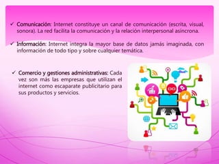  Comunicación: Internet constituye un canal de comunicación (escrita, visual,
sonora). La red facilita la comunicación y la relación interpersonal asíncrona.
 Información: Internet integra la mayor base de datos jamás imaginada, con
información de todo tipo y sobre cualquier temática.
 Comercio y gestiones administrativas: Cada
vez son más las empresas que utilizan el
internet como escaparate publicitario para
sus productos y servicios.
 
