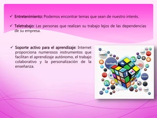  Entretenimiento: Podemos encontrar temas que sean de nuestro interés.
 Teletrabajo: Las personas que realizan su trabajo lejos de las dependencias
de su empresa.
 Soporte activo para el aprendizaje: Internet
proporciona numerosos instrumentos que
facilitan el aprendizaje autónomo, el trabajo
colaborativo y la personalización de la
enseñanza.
 