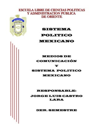 SISTEMA
   POLITICO
  MEXICANO



   MEDIOS DE
 COMUNICACIÓN
       Y
SISTEMA POLITICO
   MEXICANO




 RESPONSABLE:

JORGE LUIS CASTRO
      LARA



 3ER. SEMESTRE
  LIC. CIENCIAS
   POLITICAS.

  CATEDRATICO:
 