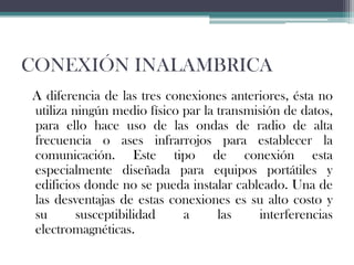 CONEXIÓN INALAMBRICA
A diferencia de las tres conexiones anteriores, ésta no
utiliza ningún medio físico par la transmisión de datos,
para ello hace uso de las ondas de radio de alta
frecuencia o ases infrarrojos para establecer la
comunicación. Este tipo de conexión esta
especialmente diseñada para equipos portátiles y
edificios donde no se pueda instalar cableado. Una de
las desventajas de estas conexiones es su alto costo y
su
susceptibilidad
a
las
interferencias
electromagnéticas.

 