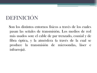 DEFINICIÓN
Son los distintos entornos físicos a través de los cuales
pasan las señales de transmisión. Los medios de red
más usados son: el cable de par trenzado, coaxial y de
fibra óptica, y la atmósfera (a través de la cual se
produce la transmisión de microondas, láser e
infrarroja).

 