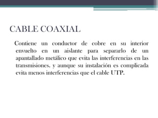 CABLE COAXIAL
Contiene un conductor de cobre en su interior
envuelto en un aislante para separarlo de un
apantallado metálico que evita las interferencias en las
transmisiones. y aunque su instalación es complicada
evita menos interferencias que el cable UTP.

 
