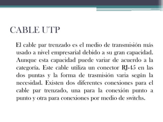 CABLE UTP
El cable par trenzado es el medio de transmisión más
usado a nivel empresarial debido a su gran capacidad.
Aunque esta capacidad puede variar de acuerdo a la
categoría. Este cable utiliza un conector RJ-45 en las
dos puntas y la forma de trasmisión varia según la
necesidad. Existen dos diferentes conexiones para el
cable par trenzado, una para la conexión punto a
punto y otra para conexiones por medio de switchs.

 