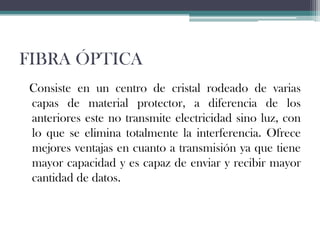 FIBRA ÓPTICA
Consiste en un centro de cristal rodeado de varias
capas de material protector, a diferencia de los
anteriores este no transmite electricidad sino luz, con
lo que se elimina totalmente la interferencia. Ofrece
mejores ventajas en cuanto a transmisión ya que tiene
mayor capacidad y es capaz de enviar y recibir mayor
cantidad de datos.

 