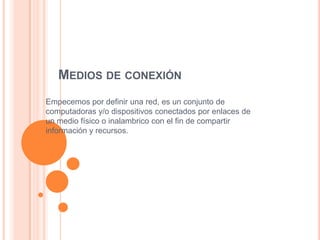 MEDIOS DE CONEXIÓN
Empecemos por definir una red, es un conjunto de
computadoras y/o dispositivos conectados por enlaces de
un medio físico o inalambrico con el fin de compartir
información y recursos.

 