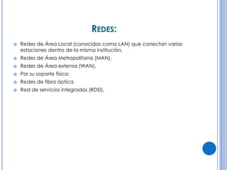 REDES:


Redes de Área Local (conocidas como LAN) que conectan varias
estaciones dentro de la misma institución,



Redes de Área Metropolitana (MAN),



Redes de Área extensa (WAN),



Por su soporte físico:



Redes de fibra óptica,



Red de servicios integrados (RDSI),

 