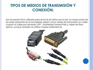 TIPOS DE MEDIOS DE TRANSMISIÓN Y
CONEXIÓN:
Son el soporte físico utilizado para el envió de datos por la red. La mayor parte de
las redes existentes en la actualidad utilizan como medio de transmisión en cable
coaxial, el cable par trenzado (UTP - Unshielded Twisted Pair) y cable de fibra
óptica, aunque también se utilizan medios inalámbricos.

 