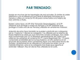 PAR TRENZADO:
Usado en muchas de las topologías de red actuales. Es similar al cable
telefónico con la diferencia que tiene 8 alámbres formados en 4
trenzas y utiliza un conector RJ-45 para conectarlos a la tarjeta de
red, swtches o Hubs.
Existen varios tipos: el UTP (Par Trenzado Desprotegido), el ScTP
(Aislante que protege a todas las trenzas) y el STP (Aislante que
protege a cada una de las Trenzas) utilizado en ambientes ruidosos.
Además de estos tipos también se pueden subdividir por categorias
de la 1 hasta la 7. Siendo la categoría 1 la utilizada por el sistema de
líneas telefónicas (dial-up) que transmite sonidos análogos. Ese cable
esta conformado por 2 o 4 alambres generalmente de cobre que
utiliza en los extremos el conector RJ-11 (Jack Registrado No. 11) para
conectarlo al MODEM de la Computadora y el otro extremo en el
enchufe de la pared. Estas conexiones tiene una velocidad techo de
56 Kbps. Anteriormente se utilizada la Cat3 para las redes con el
método Ethernet, esta es la categoría mas baja que soporta el
estándar 10BaseT. Hoy en día la mas utilizada es la Cat5.

 