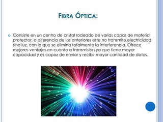FIBRA ÓPTICA:


Consiste en un centro de cristal rodeado de varias capas de material
protector, a diferencia de los anteriores este no transmite electricidad
sino luz, con lo que se elimina totalmente la interferencia. Ofrece
mejores ventajas en cuanto a transmisión ya que tiene mayor
capacidad y es capaz de enviar y recibir mayor cantidad de datos.

 