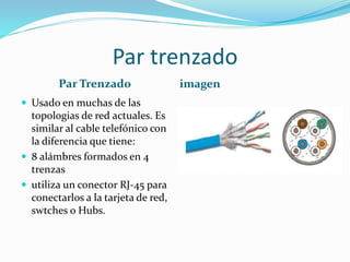 Par trenzado
Par Trenzado
 Usado en muchas de las

topologias de red actuales. Es
similar al cable telefónico con
la diferencia que tiene:
 8 alámbres formados en 4
trenzas
 utiliza un conector RJ-45 para
conectarlos a la tarjeta de red,
swtches o Hubs.

imagen

 