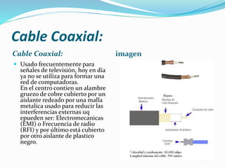 Cable Coaxial:
Cable Coaxial:
 Usado frecuentemente para

señales de televisión, hoy en día
ya no se utiliza para formar una
red de computadoras.
En el centro contien un alambre
gruezo de cobre cubierto por un
aislante redeado por una malla
metalica usado para reducir las
interferencias externas uq
epueden ser: Electromecanicas
(EMI) o Frecuencia de radio
(RFI) y por último está cubierto
por otro aislante de plastico
negro.

imagen

 
