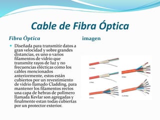 Cable de Fibra Óptica
Fibra Óptica
 Diseñada para transmitir datos a

gran velocidad y sobre grandes
distancias, es uno o varios
filamentos de vidrio que
transmite rayos de luz y no
frecuencias elécticas como los
cables mencionados
anteriormente, estos están
cubiertos por un revestimiento
de vidrio llamado Cladding, para
mantener los filamentos rectos
una capa de hebras de polïmero
llamada Kevlar son agregadas y
finalmente estan todas cubiertas
por un protector exterior.

imagen

 