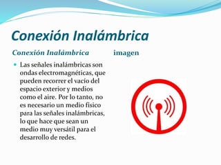 Conexión Inalámbrica
Conexión Inalámbrica
 Las señales inalámbricas son

ondas electromagnéticas, que
pueden recorrer el vacío del
espacio exterior y medios
como el aire. Por lo tanto, no
es necesario un medio físico
para las señales inalámbricas,
lo que hace que sean un
medio muy versátil para el
desarrollo de redes.

imagen

 
