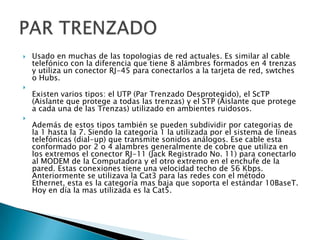 





Usado en muchas de las topologias de red actuales. Es similar al cable
telefónico con la diferencia que tiene 8 alámbres formados en 4 trenzas
y utiliza un conector RJ-45 para conectarlos a la tarjeta de red, swtches
o Hubs.
Existen varios tipos: el UTP (Par Trenzado Desprotegido), el ScTP
(Aislante que protege a todas las trenzas) y el STP (Aislante que protege
a cada una de las Trenzas) utilizado en ambientes ruidosos.
Además de estos tipos también se pueden subdividir por categorias de
la 1 hasta la 7. Siendo la categoría 1 la utilizada por el sistema de líneas
telefónicas (dial-up) que transmite sonidos análogos. Ese cable esta
conformado por 2 o 4 alambres generalmente de cobre que utiliza en
los extremos el conector RJ-11 (Jack Registrado No. 11) para conectarlo
al MODEM de la Computadora y el otro extremo en el enchufe de la
pared. Estas conexiones tiene una velocidad techo de 56 Kbps.
Anteriormente se utilizava la Cat3 para las redes con el método
Ethernet, esta es la categoría mas baja que soporta el estándar 10BaseT.
Hoy en día la mas utilizada es la Cat5.

 