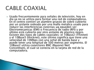 

Usado frecuentemente para señales de televisión, hoy en
día ya no se utiliza para formar una red de computadoras.
En el centro contien un alambre gruezo de cobre cubierto
por un aislante redeado por una malla metalica usado para
reducir las interferencias externas uq epueden ser:
Electromecanicas (EMI) o Frecuencia de radio (RFI) y por
último está cubierto por otro aislante de plastico negro.
Existen dos tipos de cables coaxiales: el 10Base2 (Thinnet)
y el 10Base5 (thicknet), este último significa que tiene una
velocidad de 10Mbps con una señal de banda base y
puede tener una longitud de 500 metros por segmento. El
10Base2 utiliza conectores BNC (Bayonet Neil
Concelman), el cuál se conecta en la tarjeta de red de la
computadora.

 