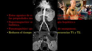 Magnéticos
• Estos agentes de contraste poseen iones de metal que afectan
las propiedades magnéticas de los tejidos circulantes.
• Supermagnetico: oxido de hierro, patología hepática o
linfática.
• Paramagnético: quelatos de gadolinio o de manganeso.
• Reducen el tiempo de relajación de las secuencias T1 y T2.
 