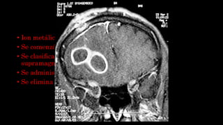 GADOLINEO
• Ion metálico con propiedades magnéticas.
• Se comenzó a utilizar en el año 1988.
• Se clasifican en paramagnéticos (positivos) o
supramagneticos (negativos).
• Se administra por vía Ev.
• Se elimina por vía renal.
 