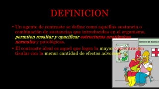 DEFINICION
• Un agente de contraste se define como aquellas sustancia o
combinación de sustancias que introducidas en el organismo,
permiten resaltar y opacificar estructuras anatómicas
normales y patológicas.
• El contraste ideal es aquel que logra la mayor concentración
tisular con la menor cantidad de efectos adversos.
 