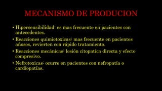 MECANISMO DE PRODUCION
• Hipersensibilidad: es mas frecuente en pacientes con
antecedentes.
• Reacciones quimiotoxicas: mas frecuente en pacientes
añosos, revierten con rápido tratamiento.
• Reacciones mecánicas: lesión citopatica directa y efecto
compresivo.
• Nefrotoxicas: ocurre en pacientes con nefropatía o
cardiopatías.
 
