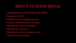 SEGÚN FUNCION RENAL
• NEFROPATIA INDUCIDA POR YODO.
• Incidencia: 1-3%.
• Nefritis se desencadenaría por:
• Cambio hemodinámicos renales.
• Desbalance túbulo-medular.
• Efecto toxico-directo.
• Modificación de la reologia renal.
• Injuria de repercusión.
 