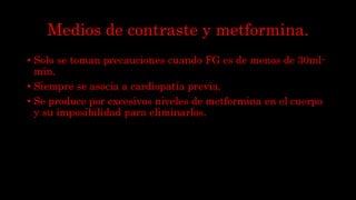 Medios de contraste y metformina.
• Solo se toman precauciones cuando FG es de menos de 30ml-
min.
• Siempre se asocia a cardiopatía previa.
• Se produce por excesivos niveles de metformina en el cuerpo
y su imposibilidad para eliminarlos.
 