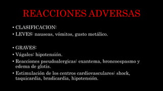 REACCIONES ADVERSAS
• CLASIFICACION:
• LEVES: nauseas, vómitos, gusto metálico.
• GRAVES:
• Vágales: hipotensión.
• Reacciones pseudoalergicas: exantema, broncoespasmo y
edema de glotis.
• Estimulación de los centros cardiovasculares: shock,
taquicardia, bradicardia, hipotensión.
 