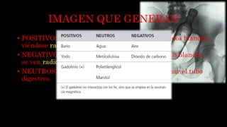IMAGEN QUE GENERAN
• POSITIVOS: atenúan los rayos x mas que los tejidos blandos,
viéndose radiopacos.
• NEGATIVOS: atenúan los rx menos que los tejidos blandos,
se ven radiolucidos.
• NEUTROS: son utilizados para distender y rellenar el tubo
digestivo.
 