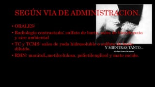 SEGÚN VIA DE ADMINISTRACION.
• ORALES:
• Radiología contrastada: sulfato de bario, sales de bicarbonato
y aire ambiental
• TC y TCMS: sales de yodo hidrosoluble o sulfato de bario
diluido.
• RMN: manitoL,metilcelulosa, polietilenglicol y mate cocido.
 