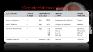 Características químicas
• Los medios de contrastes yodados cuando son inyectados por
vía endovenosa, hay que tener en cuenta la osmoralidad con
la del plasma.
• Iso o Hiperosmolares: están asociados a mayores efectos
adversos.
• Ionicos o no ionicos: iones o partículas cuando se disuelven
en agua.
• Monomericos o dimericos: uno o dos núcleos benzoico.
 