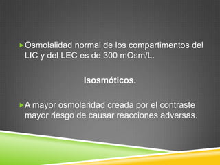 Osmolalidad normal de los compartimentos del
LIC y del LEC es de 300 mOsm/L.
Isosmóticos.
A mayor osmolaridad creada por el contraste
mayor riesgo de causar reacciones adversas.
 