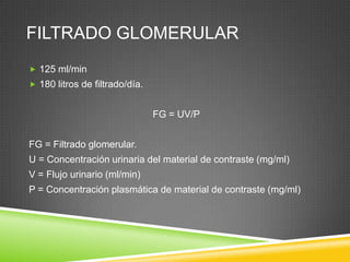 FILTRADO GLOMERULAR
 125 ml/min
 180 litros de filtrado/día.
FG = UV/P
FG = Filtrado glomerular.
U = Concentración urinaria del material de contraste (mg/ml)
V = Flujo urinario (ml/min)
P = Concentración plasmática de material de contraste (mg/ml)
 