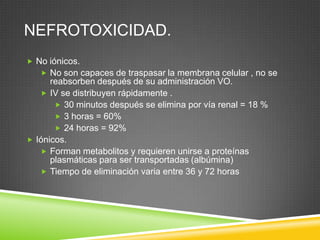 NEFROTOXICIDAD.
 No iónicos.
 No son capaces de traspasar la membrana celular , no se
reabsorben después de su administración VO.
 IV se distribuyen rápidamente .
 30 minutos después se elimina por vía renal = 18 %
 3 horas = 60%
 24 horas = 92%
 Iónicos.
 Forman metabolitos y requieren unirse a proteínas
plasmáticas para ser transportadas (albúmina)
 Tiempo de eliminación varia entre 36 y 72 horas
 