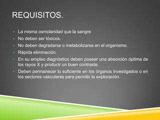 REQUISITOS.
• La misma osmolaridad que la sangre
• No deben ser tóxicos.
• No deben degradarse o metabolizarse en el organismo.
• Rápida eliminación.
• En su empleo diagnóstico deben poseer una absorción óptima de
los rayos X y producir un buen contraste.
• Deben permanecer lo suficiente en los órganos investigados o en
los sectores vasculares para permitir la exploración.
 