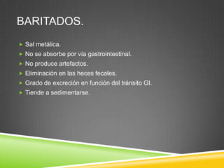 BARITADOS.
 Sal metálica.
 No se absorbe por vía gastrointestinal.
 No produce artefactos.
 Eliminación en las heces fecales.
 Grado de excreción en función del tránsito GI.
 Tiende a sedimentarse.
 