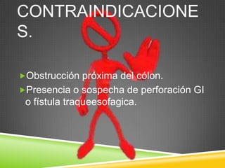 CONTRAINDICACIONE
S.
Obstrucción próxima del cólon.
Presencia o sospecha de perforación GI
o fístula traqueesofagica.
 