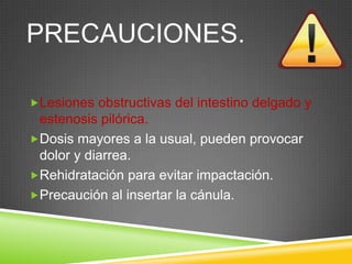 PRECAUCIONES.
Lesiones obstructivas del intestino delgado y
estenosis pilórica.
Dosis mayores a la usual, pueden provocar
dolor y diarrea.
Rehidratación para evitar impactación.
Precaución al insertar la cánula.
 