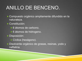 ANILLO DE BENCENO.
 Compuesto orgánico ampliamente difundido en la
naturaleza.
 Constitución:
 6 átomos de carbono.
 6 átomos de hidrogeno.
 Disposición:
 Cíclica (hexágono).
 Disolvente orgánico de grasas, resinas, yodo y
naftalina.
 