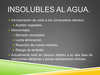 INSOLUBLES AL AGUA.
 Incorporación de yodo a los compuestos oleosos.
 Aceites vegetales.
 Desventajas.
 Elevada viscosidad.
 Lenta eliminación,
 Reacción de cuerpo extraño,
 Riesgo de embolia.
 Actualmente está en desuso debido a su alta tasa de
reacciones alérgicas y pocas aplicaciones clínicas.
 
