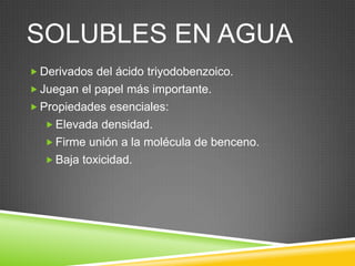 SOLUBLES EN AGUA
 Derivados del ácido triyodobenzoico.
 Juegan el papel más importante.
 Propiedades esenciales:
 Elevada densidad.
 Firme unión a la molécula de benceno.
 Baja toxicidad.
 