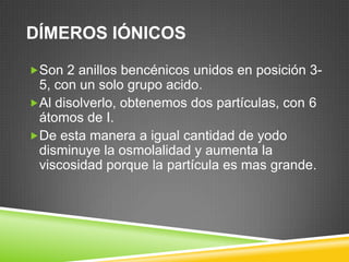 DÍMEROS IÓNICOS
Son 2 anillos bencénicos unidos en posición 3-
5, con un solo grupo acido.
Al disolverlo, obtenemos dos partículas, con 6
átomos de I.
De esta manera a igual cantidad de yodo
disminuye la osmolalidad y aumenta la
viscosidad porque la partícula es mas grande.
 