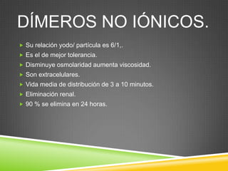 DÍMEROS NO IÓNICOS.
 Su relación yodo/ partícula es 6/1,.
 Es el de mejor tolerancia.
 Disminuye osmolaridad aumenta viscosidad.
 Son extracelulares.
 Vida media de distribución de 3 a 10 minutos.
 Eliminación renal.
 90 % se elimina en 24 horas.
 