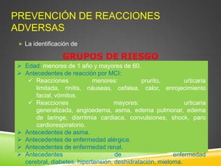 PREVENCIÓN DE REACCIONES
ADVERSAS
 La identificación de
GRUPOS DE RIESGO
 Edad: menores de 1 año y mayores de 60.
 Antecedentes de reacción por MCI:
 Reacciones menores: prurito, urticaria
limitada, rinitis, náuseas, cefalea, calor, enrojecimiento
facial, vómitos.
 Reacciones mayores: urticaria
generalizada, angioedema, asma, edema pulmonar, edema
de laringe, disrritmia cardiaca, convulsiones, shock, paro
cardiorespiratorio.
 Antecedentes de asma.
 Antecedentes de enfermedad alérgica.
 Antecedentes de enfermedad renal.
 Antecedentes de enfermedad
cerebral, diabetes, hipertensión, deshidratación, mieloma.
 