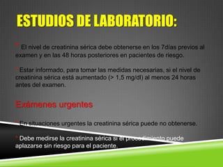 ESTUDIOS DE LABORATORIO:
* El nivel de creatinina sérica debe obtenerse en los 7días previos al
examen y en las 48 horas posteriores en pacientes de riesgo.
* Estar informado, para tomar las medidas necesarias, si el nivel de
creatinina sérica está aumentado (> 1,5 mg/dl) al menos 24 horas
antes del examen.
Exámenes urgentes
* En situaciones urgentes la creatinina sérica puede no obtenerse.
* Debe medirse la creatinina sérica si el procedimiento puede
aplazarse sin riesgo para el paciente.
 