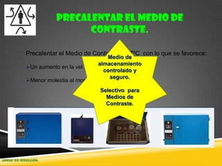 Curso de Inducción.
Precalentar el Medio de
Contraste.
Precalentar el Medio de Contraste a 37ºC con lo que se favorece:
Un aumento en la vel. de distribución.
Menor molestia al momento de la aplicación.
Medio de
almacenamiento
controlado y
seguro.
Selectivo para
Medios de
Contraste.
 