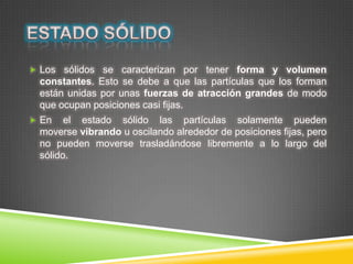  Los sólidos se caracterizan por tener forma y volumen
constantes. Esto se debe a que las partículas que los forman
están unidas por unas fuerzas de atracción grandes de modo
que ocupan posiciones casi fijas.
 En el estado sólido las partículas solamente pueden
moverse vibrando u oscilando alrededor de posiciones fijas, pero
no pueden moverse trasladándose libremente a lo largo del
sólido.
 