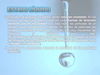 Los líquidos, al igual que los sólidos, tienen volumen constante. En los
líquidos las partículas están unidas por unas fuerzas de atracción
menores que en los sólidos, por esta razón las partículas de un
líquido pueden trasladarse con libertad. El número de partículas por
unidad de volumen es muy alto, por ello son muy frecuentes las
colisiones y fricciones entre ellas.
Así se explica que los líquidos no tengan forma fija y adopten la forma
del recipiente que los contiene. También se explican propiedades como
la fluidez o la viscosidad.
Al aumentar la temperatura aumenta la movilidad de las partículas
(energía).
 