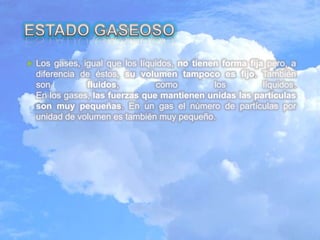  Los gases, igual que los líquidos, no tienen forma fija pero, a
diferencia de éstos, su volumen tampoco es fijo. También
son fluidos, como los líquidos.
En los gases, las fuerzas que mantienen unidas las partículas
son muy pequeñas. En un gas el número de partículas por
unidad de volumen es también muy pequeño.
 