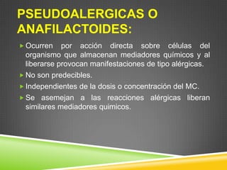 PSEUDOALERGICAS O
ANAFILACTOIDES:
 Ocurren por acción directa sobre células del
organismo que almacenan mediadores químicos y al
liberarse provocan manifestaciones de tipo alérgicas.
 No son predecibles.
 Independientes de la dosis o concentración del MC.
 Se asemejan a las reacciones alérgicas liberan
similares mediadores quimicos.
 